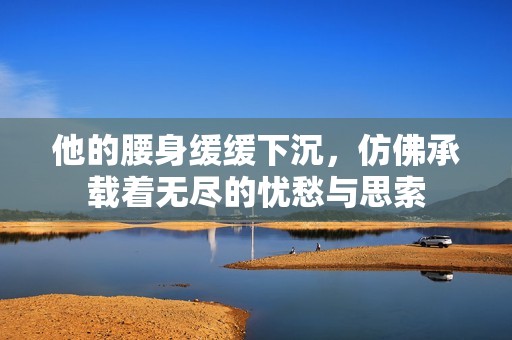 他的腰身缓缓下沉，仿佛承载着无尽的忧愁与思索