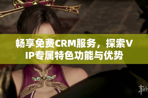 畅享免费CRM服务，探索VIP专属特色功能与优势