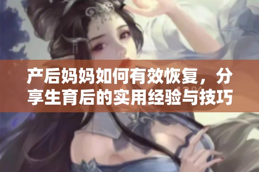 产后妈妈如何有效恢复，分享生育后的实用经验与技巧