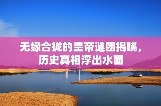 无缘合拢的皇帝谜团揭晓，历史真相浮出水面