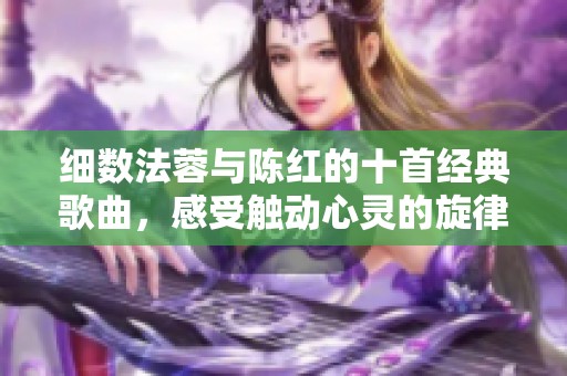 细数法蓉与陈红的十首经典歌曲，感受触动心灵的旋律与歌词