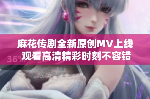 麻花传剧全新原创MV上线 观看高清精彩时刻不容错过