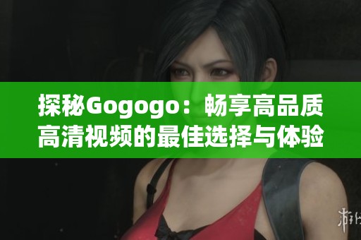 探秘Gogogo：畅享高品质高清视频的最佳选择与体验