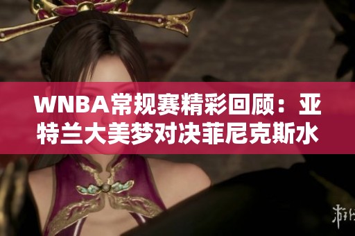 WNBA常规赛精彩回顾：亚特兰大美梦对决菲尼克斯水星第二节表现分析