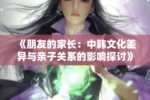 《朋友的家长：中韩文化差异与亲子关系的影响探讨》