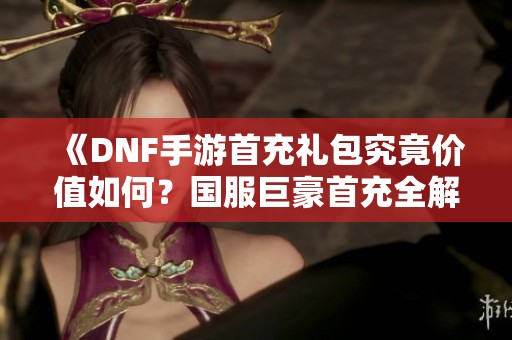 《DNF手游首充礼包究竟价值如何？国服巨豪首充全解析》