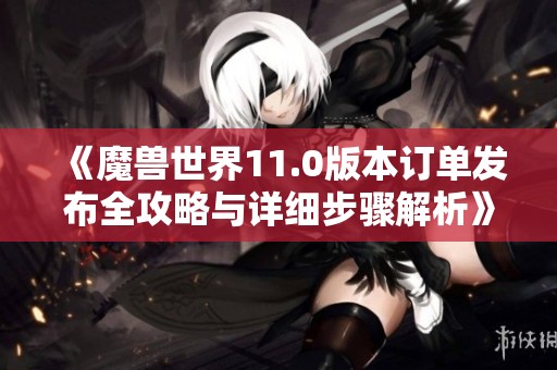 《魔兽世界11.0版本订单发布全攻略与详细步骤解析》