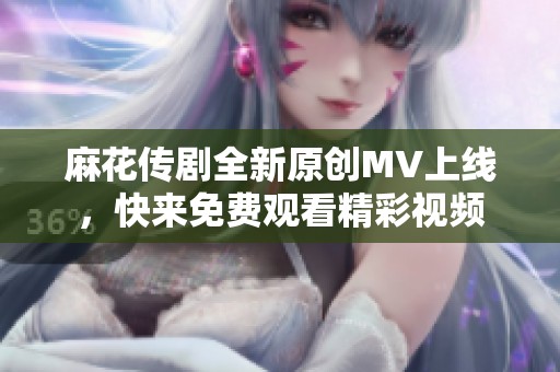 麻花传剧全新原创MV上线，快来免费观看精彩视频