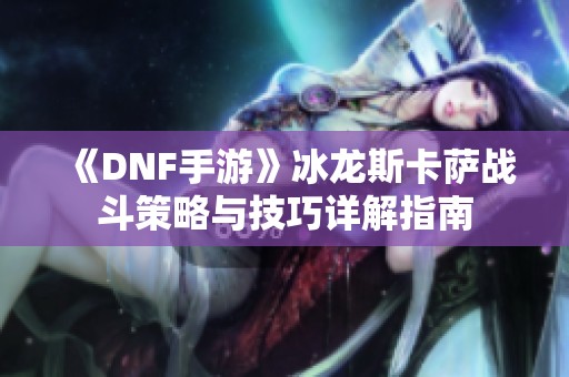 《DNF手游》冰龙斯卡萨战斗策略与技巧详解指南