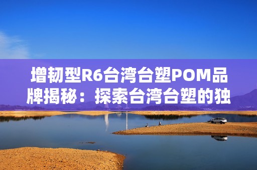 增韧型R6台湾台塑POM品牌揭秘：探索台湾台塑的独特优势与应用