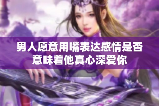 男人愿意用嘴表达感情是否意味着他真心深爱你