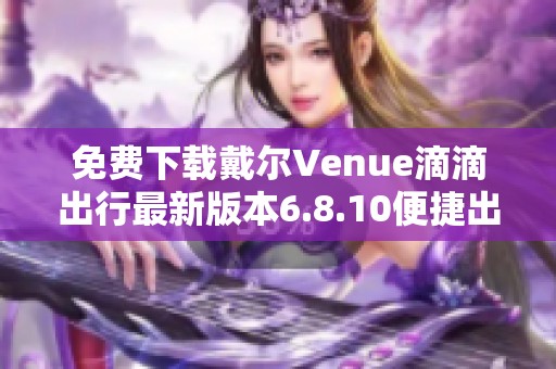 免费下载戴尔Venue滴滴出行最新版本6.8.10便捷出行不容错过