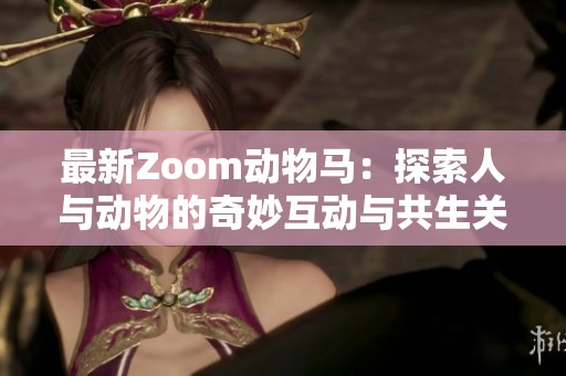 最新Zoom动物马：探索人与动物的奇妙互动与共生关系