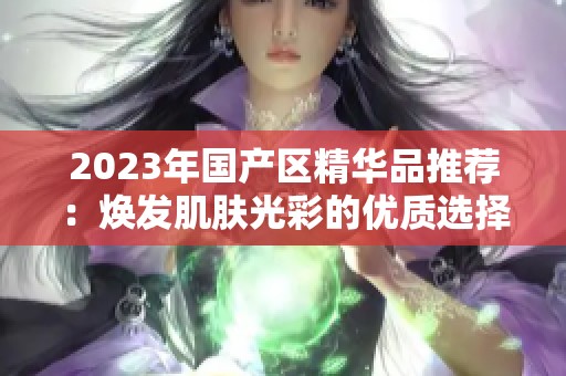 2023年国产区精华品推荐：焕发肌肤光彩的优质选择