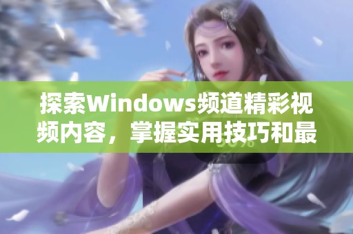 探索Windows频道精彩视频内容，掌握实用技巧和最新资讯