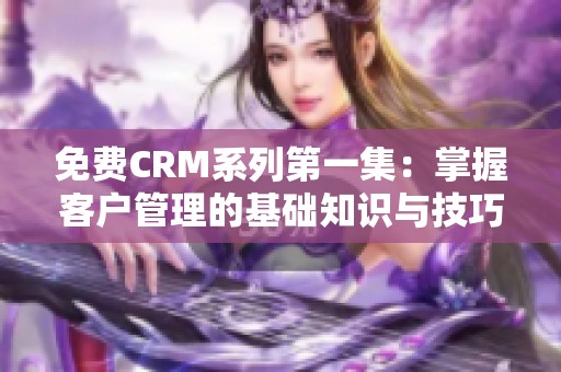 免费CRM系列第一集：掌握客户管理的基础知识与技巧