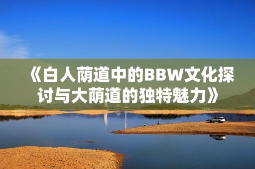 《白人荫道中的BBW文化探讨与大荫道的独特魅力》