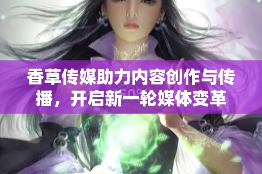 香草传媒助力内容创作与传播，开启新一轮媒体变革