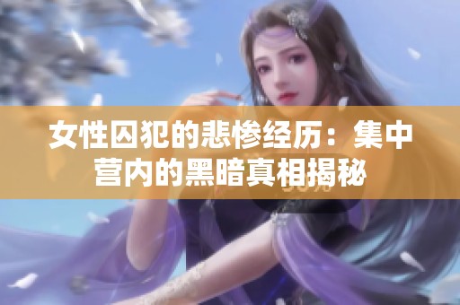 女性囚犯的悲惨经历：集中营内的黑暗真相揭秘