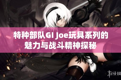 特种部队GI Joe玩具系列的魅力与战斗精神探秘