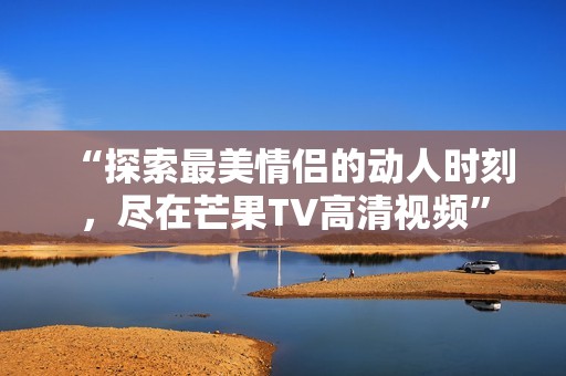 “探索最美情侣的动人时刻，尽在芒果TV高清视频”