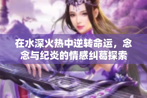 在水深火热中逆转命运，念念与纪炎的情感纠葛探索