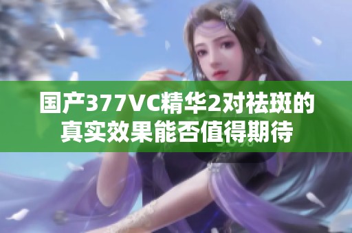 国产377VC精华2对祛斑的真实效果能否值得期待