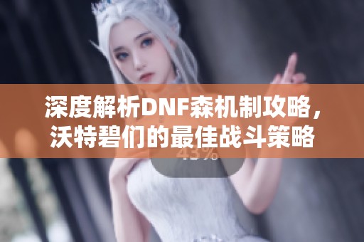 深度解析DNF森机制攻略，沃特碧们的最佳战斗策略