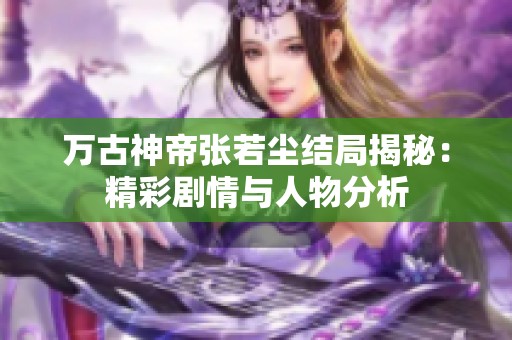 万古神帝张若尘结局揭秘：精彩剧情与人物分析