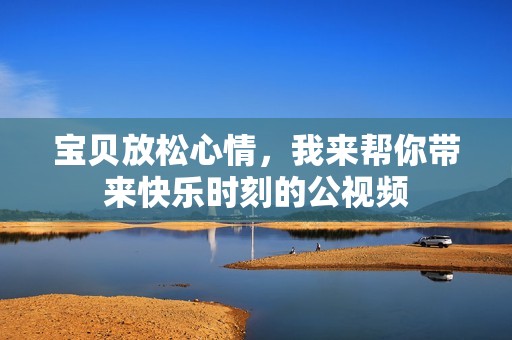 宝贝放松心情，我来帮你带来快乐时刻的公视频