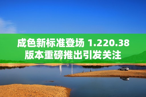 成色新标准登场 1.220.38版本重磅推出引发关注