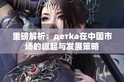 重磅解析：детka在中国市场的崛起与发展策略