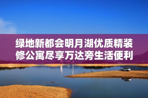 绿地新都会明月湖优质精装修公寓尽享万达旁生活便利