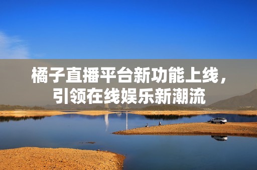 橘子直播平台新功能上线，引领在线娱乐新潮流