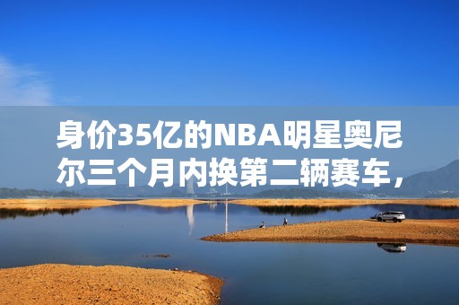 身价35亿的NBA明星奥尼尔三个月内换第二辆赛车，背后原因揭秘