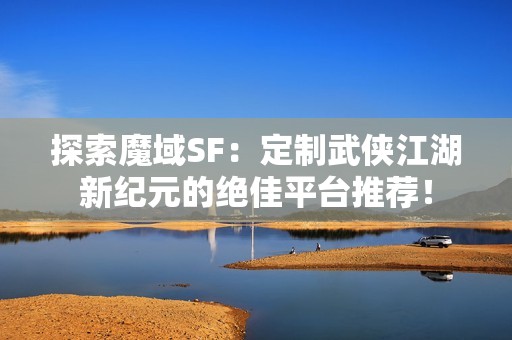 探索魔域SF：定制武侠江湖新纪元的绝佳平台推荐！