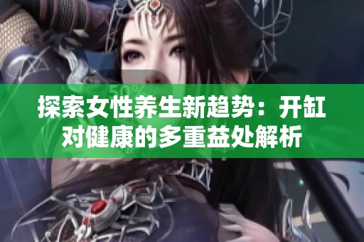 探索女性养生新趋势：开缸对健康的多重益处解析