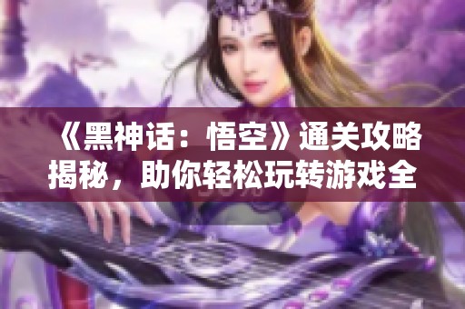 《黑神话：悟空》通关攻略揭秘，助你轻松玩转游戏全攻略！