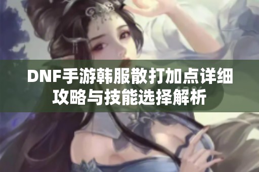 DNF手游韩服散打加点详细攻略与技能选择解析