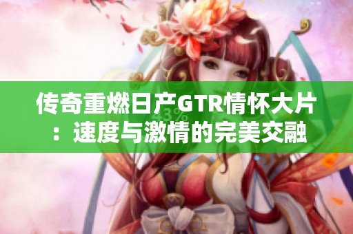 传奇重燃日产GTR情怀大片：速度与激情的完美交融