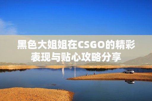 黑色大姐姐在CSGO的精彩表现与贴心攻略分享