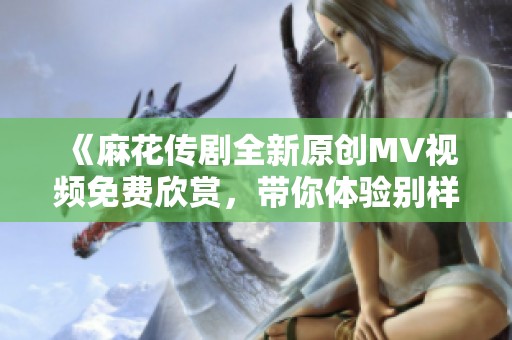 《麻花传剧全新原创MV视频免费欣赏，带你体验别样精彩》