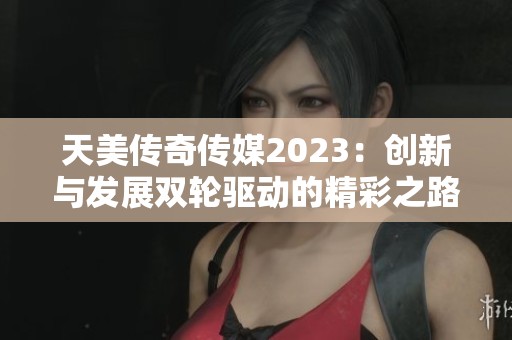 天美传奇传媒2023：创新与发展双轮驱动的精彩之路