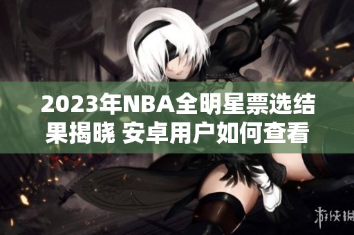 2023年NBA全明星票选结果揭晓 安卓用户如何查看最新动态