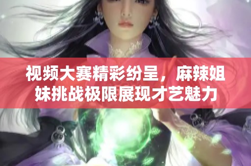 视频大赛精彩纷呈，麻辣姐妹挑战极限展现才艺魅力