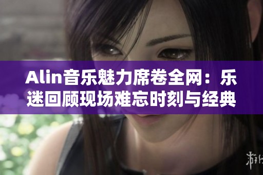 Alin音乐魅力席卷全网：乐迷回顾现场难忘时刻与经典之作