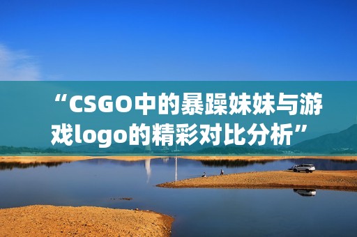 “CSGO中的暴躁妹妹与游戏logo的精彩对比分析”