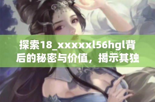 探索18_xxxxxl56hgl背后的秘密与价值，揭示其独特魅力