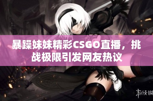 暴躁妹妹精彩CSGO直播，挑战极限引发网友热议