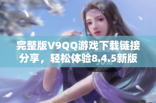 完整版V9QQ游戏下载链接分享，轻松体验8.4.5新版本乐趣